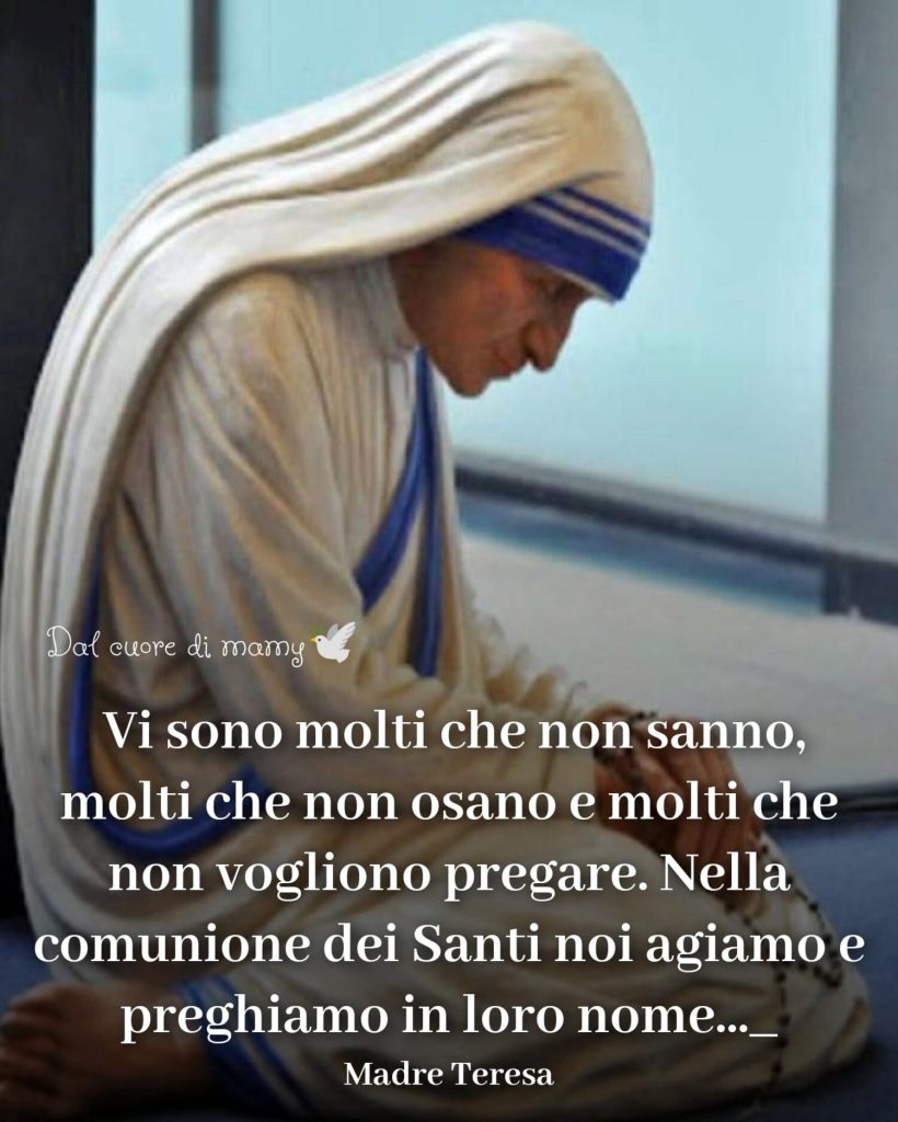 Vi sono molti che non sanno, molti che non osano e molti che non vogliono pregare. Nella comunione dei Santi noi agiamo e preghiamo in loro nome... (Madre Teresa)