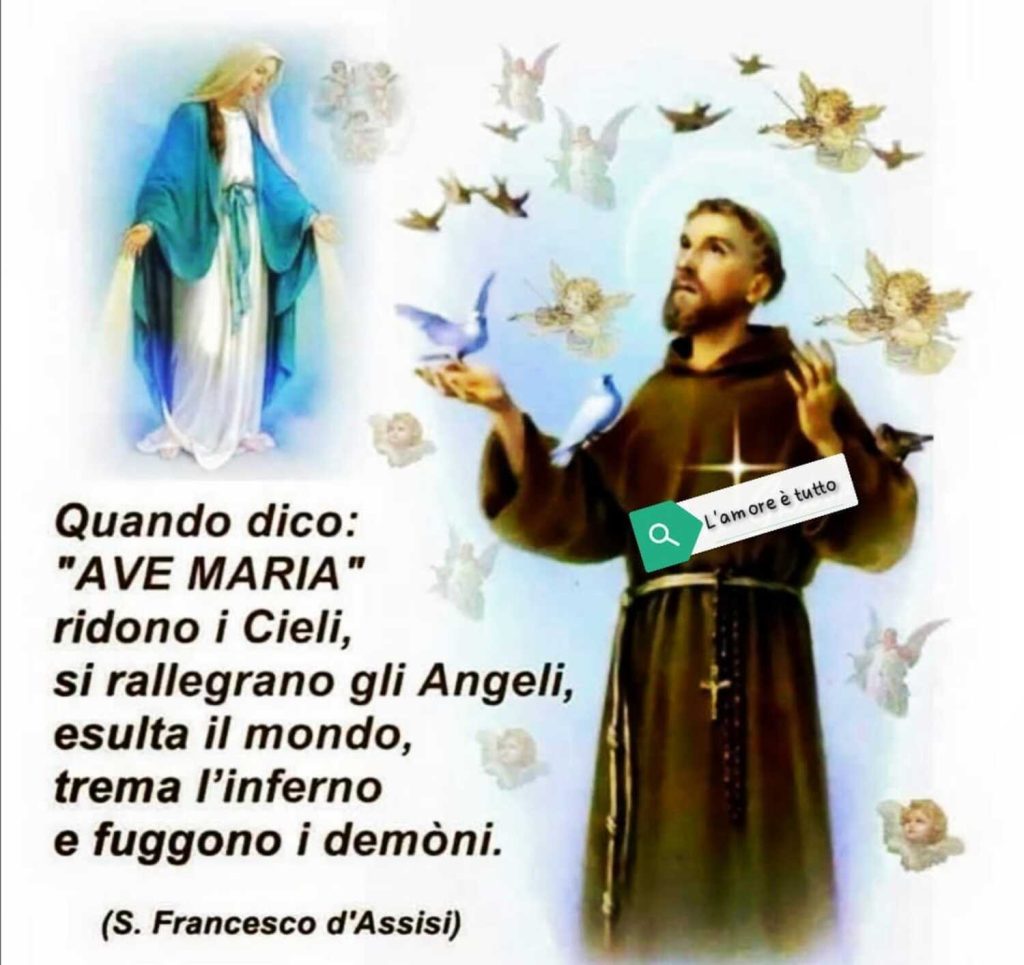 Quando dico:"AVE MARIA" ridono i Cieli, si rallegrano gli Angeli, esulta il mondo, trema l'inferno e fuggono i demoni. (San Francesco d'Assisi)