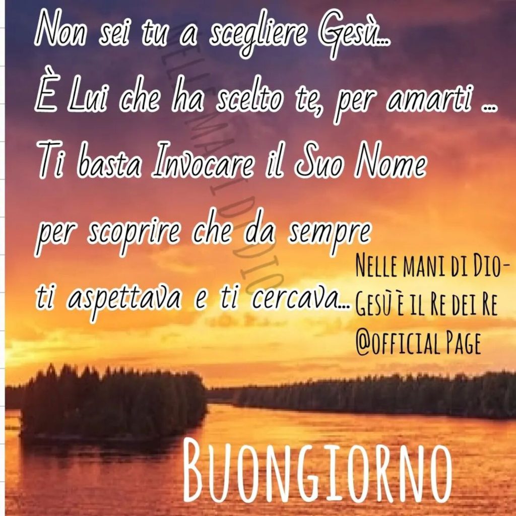 "Non sei tu a scegliere Gesù... E' Lui  che ha scelto te, per amarti... Ti basta invocare il Suo Nome per scoprire che da sempre ti aspettava e ti cercava..." BUONGIORNO