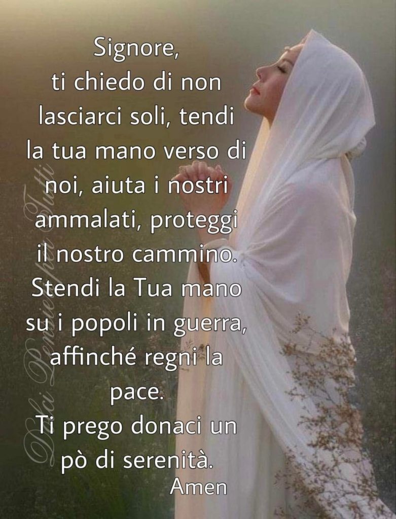 Signore, ti chiedo di non lasciarci soli, tendi la Tua mano verso di noi, aiuta i nostri ammalati, proteggi il nostro cammino. Stendi la Tua mano sui popoli in guerra affinché regni la Pace. Ti prego donaci un pò di serenità. Amen