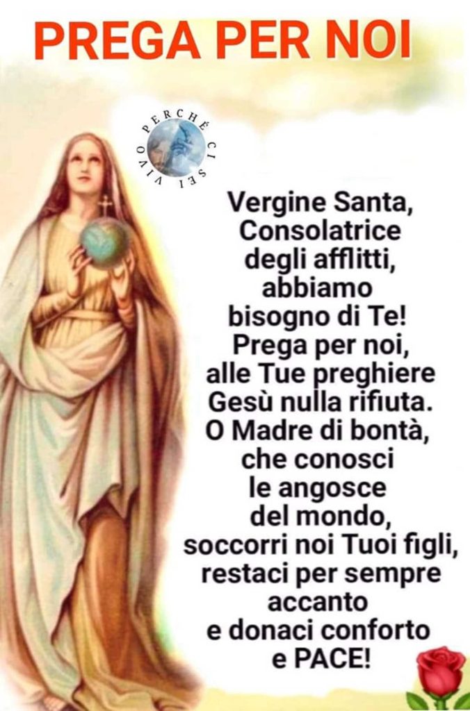 PREGA PER NOI. Vergine Santa, Consolatrice degli afflitti, abbiamo bisogno di Te! Prega per noi, alle Tue preghiere Gesù nulla rifiuta. O Madre di bontà, che conosci le angosce del mondo, soccorri noi Tuoi figli, restaci per sempre accanto e donaci conforto e PACE!