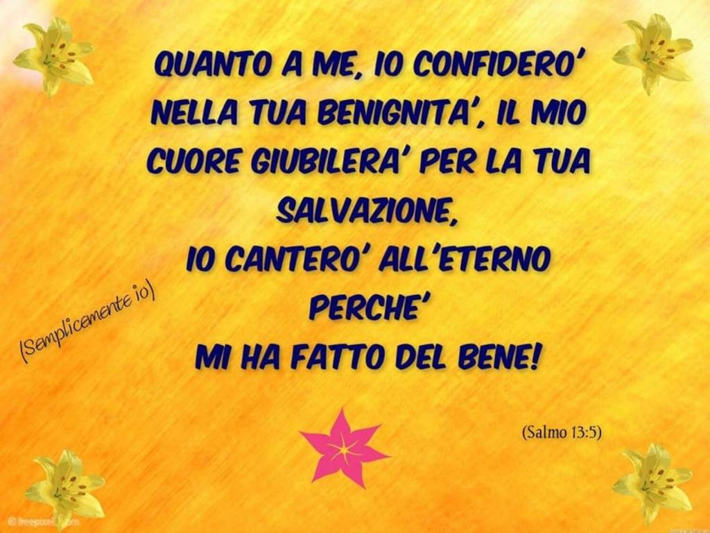 Quanto a me, io confiderò nella tua benignità, il mio cuore giubilerà per la tua salvazione, io canterò all'eterno perché mi ha fatto del bene! - Salmo 13:5