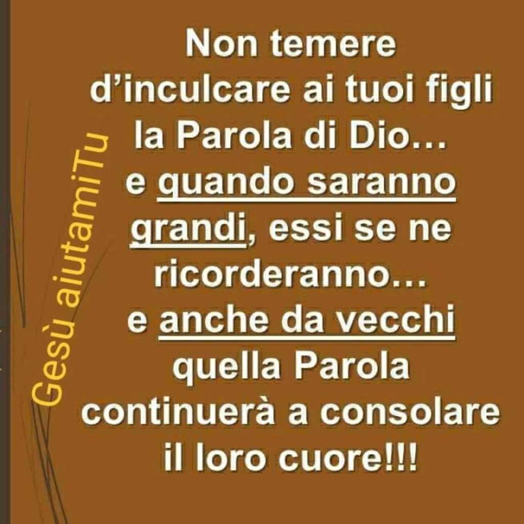 Non temere d'inculcare ai tuoi figli la Parola di Dio... e quando saranno grandi, essi se ne ricorderanno... e anche da vecchi quella Parola continuerà a consolare il loro cuore !!!