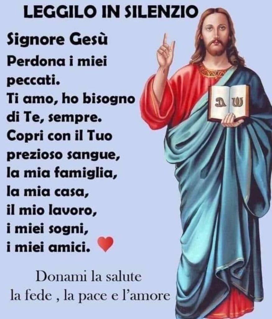 LEGGILO IN SILENZIO. Signore Gesù, perdona i miei peccati, Ti amo, ho bisogno di Te, sempre. Copri con il Tuo prezioso sangue, la mia famiglia, la mia casa, il mio lavoro, i miei sogni, i miei amici.